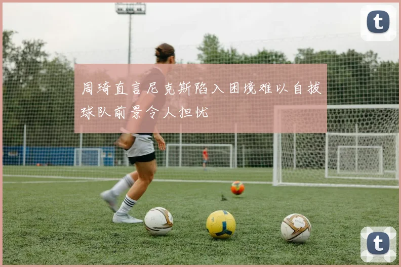 周琦直言尼克斯陷入困境难以自拔球队前景令人担忧